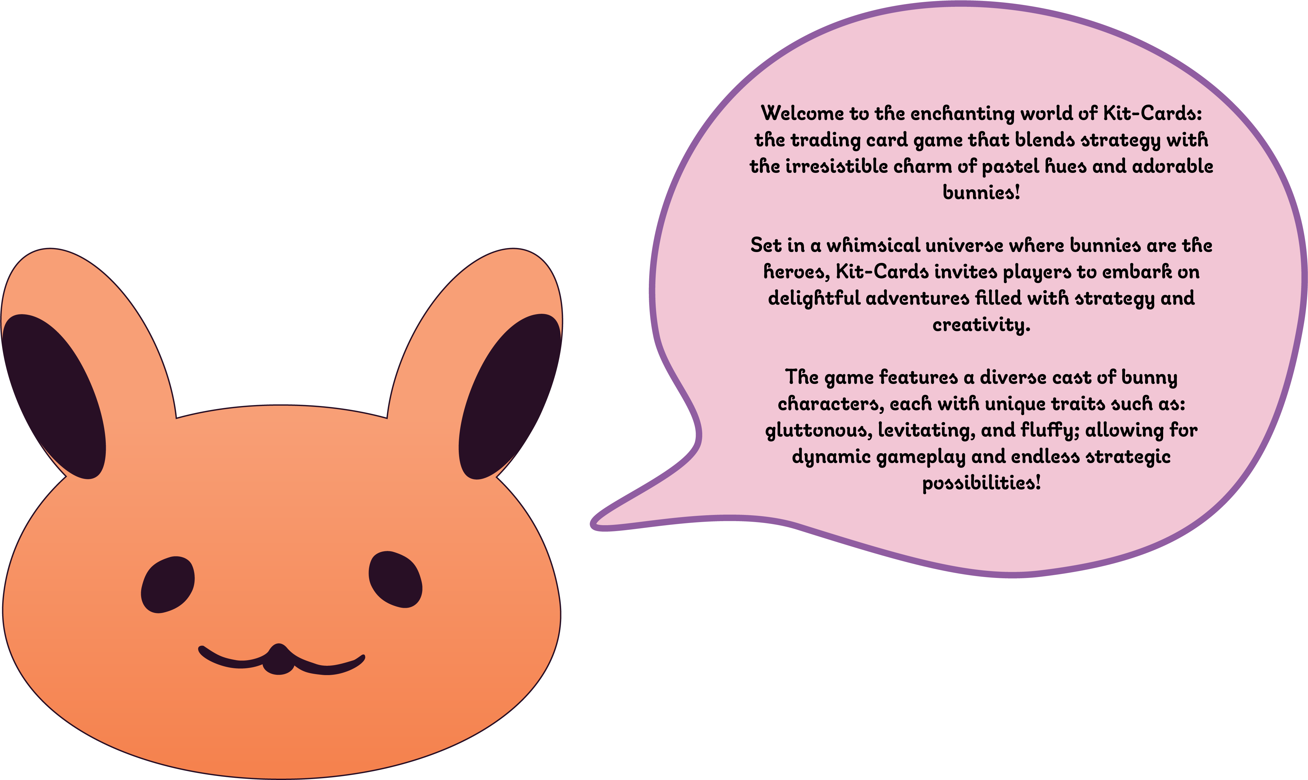Welcome to the enchanting world of kit Cards: the trading card game that blends strategy with the irresistible charm of pastel hues and adorable bunnies. Set in a whimsical universe where bunnies are the heroes, Kit Cards invites players to embark on delightful adventures filled with strategy and creativity. The game features a diverse cast of bunny characters, each with unique traits such as: gluttonous, levitating, and fluffy; allowing for dynamic gamplay and endless strategic possibilities